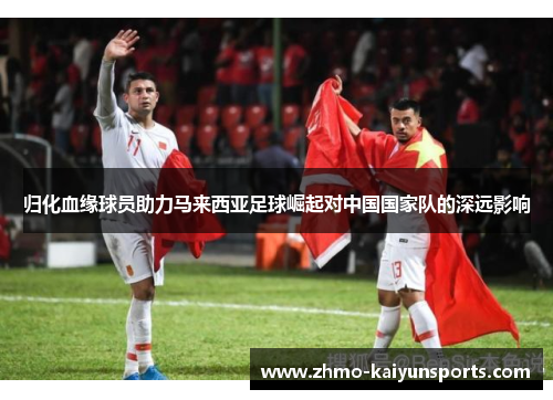 归化血缘球员助力马来西亚足球崛起对中国国家队的深远影响 归化血缘球员助力马来西亚足球崛起对中国国家队的深远影响