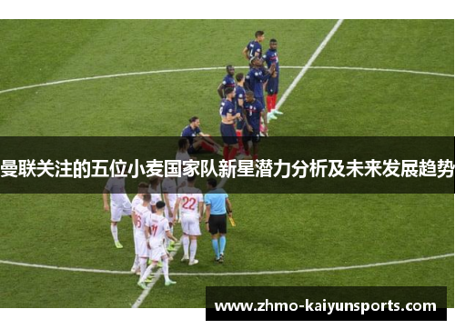 曼联关注的五位小麦国家队新星潜力分析及未来发展趋势 曼联关注的五位小麦国家队新星潜力分析及未来发展趋势