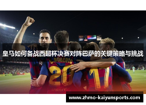 皇马如何备战西超杯决赛对阵巴萨的关键策略与挑战 皇马如何备战西超杯决赛对阵巴萨的关键策略与挑战
