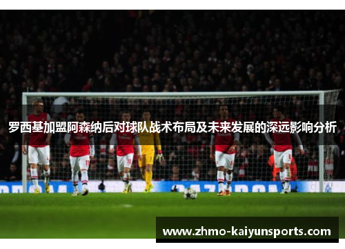 罗西基加盟阿森纳后对球队战术布局及未来发展的深远影响分析 罗西基加盟阿森纳后对球队战术布局及未来发展的深远影响分析