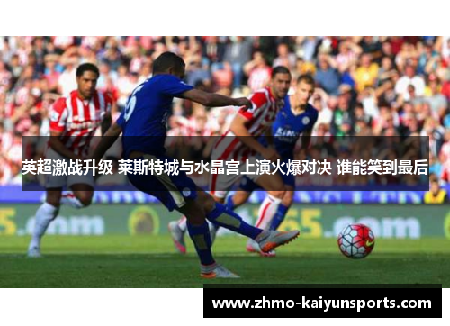 英超激战升级 莱斯特城与水晶宫上演火爆对决 谁能笑到最后 英超激战升级 莱斯特城与水晶宫上演火爆对决 谁能笑到最后