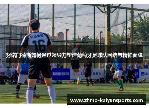 努诺门德斯如何通过领导力塑造葡萄牙足球队团结与精神面貌 努诺门德斯如何通过领导力塑造葡萄牙足球队团结与精神面貌