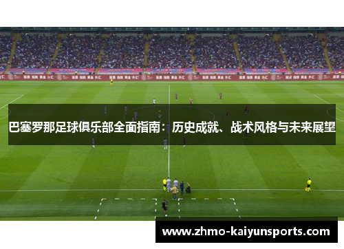 巴塞罗那足球俱乐部全面指南：历史成就、战术风格与未来展望