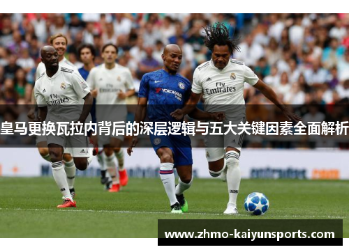 皇马更换瓦拉内背后的深层逻辑与五大关键因素全面解析 皇马更换瓦拉内背后的深层逻辑与五大关键因素全面解析