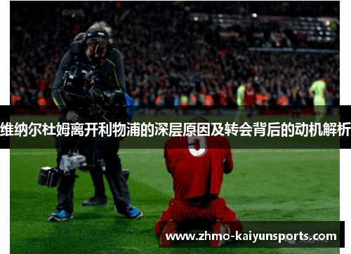 维纳尔杜姆离开利物浦的深层原因及转会背后的动机解析 维纳尔杜姆离开利物浦的深层原因及转会背后的动机解析