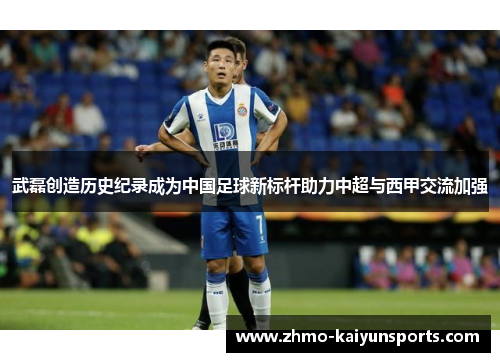 武磊创造历史纪录成为中国足球新标杆助力中超与西甲交流加强 武磊创造历史纪录成为中国足球新标杆助力中超与西甲交流加强