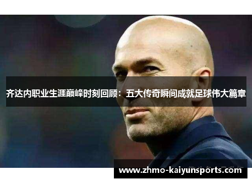 齐达内职业生涯巅峰时刻回顾:五大传奇瞬间成就足球伟大篇章 齐达内职业生涯巅峰时刻回顾:五大传奇瞬间成就足球伟大篇章