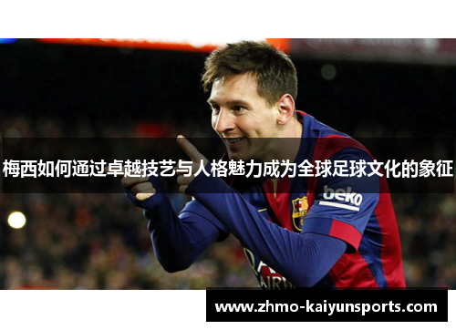 梅西如何通过卓越技艺与人格魅力成为全球足球文化的象征