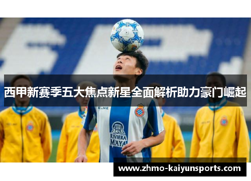 西甲新赛季五大焦点新星全面解析助力豪门崛起 西甲新赛季五大焦点新星全面解析助力豪门崛起
