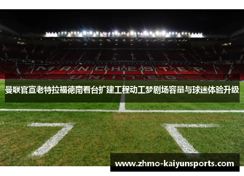 曼联官宣老特拉福德南看台扩建工程动工梦剧场容量与球迷体验升级